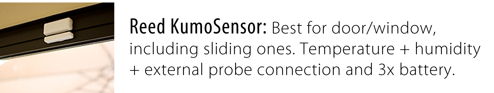 Reed KumoSensor: Best for door/window, including sliding ones, + temperature + humidity + external probe connection and 3x battery.